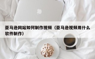珠海亚马逊网站如何制作视频（亚马逊视频用什么软件制作）